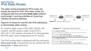 27
© 2016 Cisco and/or its affiliates. All rights reserved. Cisco Confidential
Static Routing
IPv6 Static Routes
The static routing principles for IPv4 routes are
exactly the same for IPv6. IPv6 static routes are
configured with the command ipv6 route network/
prefix-length { next-hop-interface-id | [next-hop-
interface-id] next-ip-address}.
Figure 6-13 shows R1 and R2 with IPv6 addressing
to demonstrate static routing.
R1 needs a static route to R2’s 2001:db8:22::/64
network, and R2 needs a static route to R1’s
2001:d8:11::/64 network. Example 6-17 demonstrates
the IPv6 static route configuration for R1 and R2.
The IPv6 routing table is displayed with the command
show ipv6 route. Connectivity can be verified with the
traceroute or ping command.
 