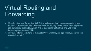28
© 2016 Cisco and/or its affiliates. All rights reserved. Cisco Confidential
Virtual Routing and
Forwarding
• Virtual routing and forwarding (VRF) is a technology that creates separate virtual
routers on a physical router. Router interfaces, routing tables, and forwarding tables
are completely isolated between VRFs, preventing traffic from one VRF from
forwarding into another VRF.
• All router interfaces belong to the global VRF until they are specifically assigned to a
user-defined VRF.
 