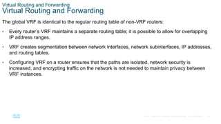 29
© 2016 Cisco and/or its affiliates. All rights reserved. Cisco Confidential
Virtual Routing and Forwarding
Virtual Routing and Forwarding
The global VRF is identical to the regular routing table of non-VRF routers:
• Every router’s VRF maintains a separate routing table; it is possible to allow for overlapping
IP address ranges.
• VRF creates segmentation between network interfaces, network subinterfaces, IP addresses,
and routing tables.
• Configuring VRF on a router ensures that the paths are isolated, network security is
increased, and encrypting traffic on the network is not needed to maintain privacy between
VRF instances.
 