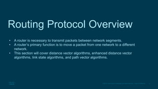 3
© 2016 Cisco and/or its affiliates. All rights reserved. Cisco Confidential
Routing Protocol Overview
• A router is necessary to transmit packets between network segments.
• A router’s primary function is to move a packet from one network to a different
network.
• This section will cover distance vector algorithms, enhanced distance vector
algorithms, link state algorithms, and path vector algorithms.
 