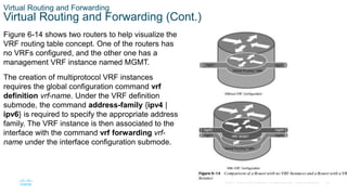 30
© 2016 Cisco and/or its affiliates. All rights reserved. Cisco Confidential
Virtual Routing and Forwarding
Virtual Routing and Forwarding (Cont.)
Figure 6-14 shows two routers to help visualize the
VRF routing table concept. One of the routers has
no VRFs configured, and the other one has a
management VRF instance named MGMT.
The creation of multiprotocol VRF instances
requires the global configuration command vrf
definition vrf-name. Under the VRF definition
submode, the command address-family {ipv4 |
ipv6} is required to specify the appropriate address
family. The VRF instance is then associated to the
interface with the command vrf forwarding vrf-
name under the interface configuration submode.
 