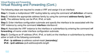 31
© 2016 Cisco and/or its affiliates. All rights reserved. Cisco Confidential
Virtual Routing and Forwarding
Virtual Routing and Forwarding (Cont.)
The following steps are required to create a VRF and assign it to an interface:
Step 1. Create a multiprotocol VRF routing table by using the command vrf definition vrf-name.
Step 2. Initialize the appropriate address family by using the command address-family {ipv4 |
ipv6}. The address family can be IPv4, IPv6, or both.
Step 3. Enter interface configuration submode and specify the interface to be associated with the
VRF instance by using the command interface interface-id.
Step 4. Associate the VRF instance to the interface or subinterface by entering the command vrf
forwarding vrf-name under interface configuration submode.
Step 5. Configure an IP address (IPv4, IPv6, or both) on the interface or subinterface by entering
either or both of the following commands:
IPv4 - ip address ip-address subnet-mask [secondary]
IPv6 - ipv6 address ipv6-address/prefix-length
 