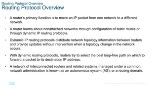 4
© 2016 Cisco and/or its affiliates. All rights reserved. Cisco Confidential
Routing Protocol Overview
Routing Protocol Overview
• A router’s primary function is to move an IP packet from one network to a different
network.
• A router learns about nonattached networks through configuration of static routes or
through dynamic IP routing protocols.
• Dynamic IP routing protocols distribute network topology information between routers
and provide updates without intervention when a topology change in the network
occurs.
• With dynamic routing protocols, routers try to select the best loop-free path on which to
forward a packet to its destination IP address.
• A network of interconnected routers and related systems managed under a common
network administration is known as an autonomous system (AS), or a routing domain.
 