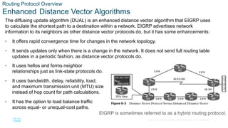 7
© 2016 Cisco and/or its affiliates. All rights reserved. Cisco Confidential
Routing Protocol Overview
Enhanced Distance Vector Algorithms
The diffusing update algorithm (DUAL) is an enhanced distance vector algorithm that EIGRP uses
to calculate the shortest path to a destination within a network. EIGRP advertises network
information to its neighbors as other distance vector protocols do, but it has some enhancements:
• It offers rapid convergence time for changes in the network topology.
• It sends updates only when there is a change in the network. It does not send full routing table
updates in a periodic fashion, as distance vector protocols do.
• It uses hellos and forms neighbor
relationships just as link-state protocols do.
• It uses bandwidth, delay, reliability, load,
and maximum transmission unit (MTU) size
instead of hop count for path calculations.
• It has the option to load balance traffic
across equal- or unequal-cost paths.
EIGRP is sometimes referred to as a hybrid routing protocol.
 