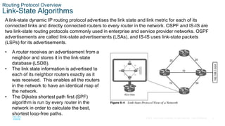 8
© 2016 Cisco and/or its affiliates. All rights reserved. Cisco Confidential
Routing Protocol Overview
Link-State Algorithms
A link-state dynamic IP routing protocol advertises the link state and link metric for each of its
connected links and directly connected routers to every router in the network. OSPF and IS-IS are
two link-state routing protocols commonly used in enterprise and service provider networks. OSPF
advertisements are called link-state advertisements (LSAs), and IS-IS uses link-state packets
(LSPs) for its advertisements.
• A router receives an advertisement from a
neighbor and stores it in the link-state
database (LSDB).
• The link state information is advertised to
each of its neighbor routers exactly as it
was received. This enables all the routers
in the network to have an identical map of
the network.
• The Dijkstra shortest path first (SPF)
algorithm is run by every router in the
network in order to calculate the best,
shortest loop-free paths.
 