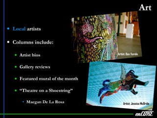 Art   Local  artists Columns include: Artist bios Gallery reviews Featured mural of the month “ Theatre on a Shoestring” Maegan De La Rosa enCORE Artist: Jessica McBride Artist: Ben Varela 