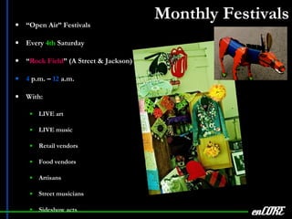 Monthly Festivals “ Open Air” Festivals Every  4th  Saturday “ Rock Field ” (A Street & Jackson) 4  p.m. –  12  a.m. With: LIVE art LIVE music Retail vendors Food vendors Artisans Street musicians Sideshow acts enCORE 