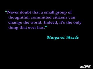 “ Never doubt that a small group of thoughtful, committed citizens can change the world. Indeed, it’s the only thing that ever has. ” enCORE Margaret Meade 