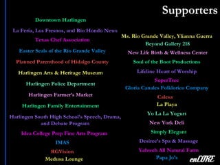 Supporters enCORE La Feria, Los Fresnos, and Rio Hondo News Harlingen Arts & Heritage Museum Harlingen Police Department Planned Parenthood of Hidalgo County Easter Seals of the Rio Grande Valley Calesa La Playa Yo La La Yogurt SuperTree Papa Jo’s Simply Elegant Desiree’s Spa & Massage Harlingen Family Entertainment Lifeline Heart of Worship Downtown Harlingen Harlingen Farmer’s Market Texas Chef Association Beyond Gallery 218 IMAS Ms. Rio Grande Valley, Ylianna Guerra Harlingen South High School’s Speech, Drama, and Debate Program Idea College Prep Fine Arts Program Soul of the Boot Productions RGVision New Life Birth & Wellness Center Gloria Canales Folklorico Company Medusa Lounge Yahweh All Natural Farm New York Deli 