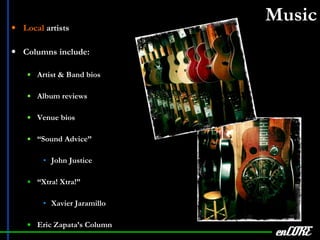 Music Local  artists Columns include: Artist & Band bios Album reviews Venue bios “ Sound Advice” John Justice “ Xtra! Xtra!” Xavier Jaramillo Eric Zapata’s Column enCORE 