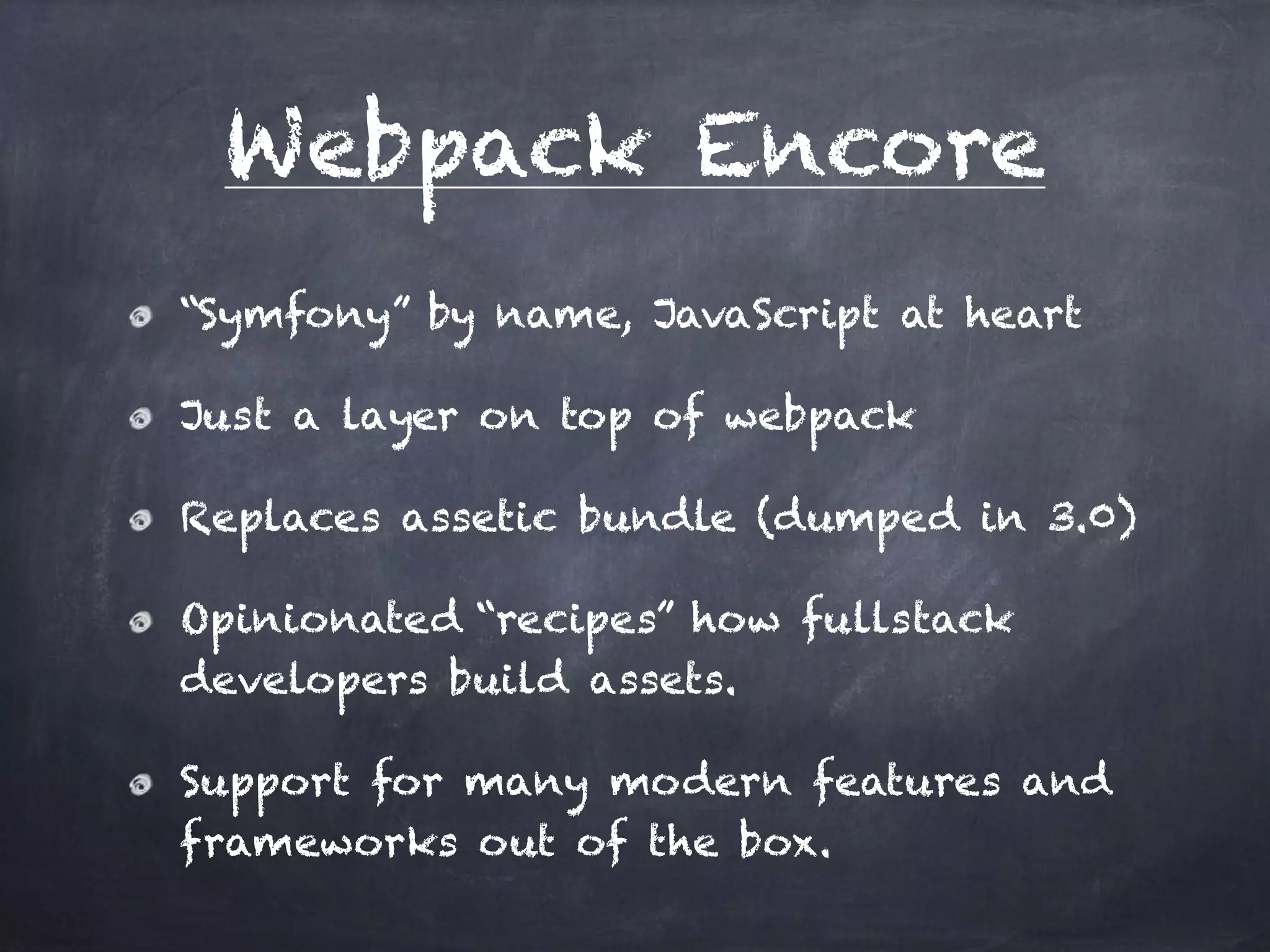Webpack Encore
“Symfony” by name, JavaScript at heart
Just a layer on top of webpack
Replaces assetic bundle (dumped in 3.0)
Opinionated “recipes” how fullstack
developers build assets.
Support for many modern features and
frameworks out of the box.
 
