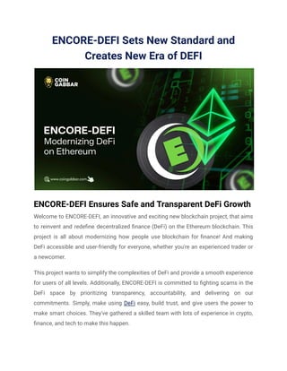ENCORE-DEFI Sets New Standard and
Creates New Era of DEFI
ENCORE-DEFI Ensures Safe and Transparent DeFi Growth
Welcome to ENCORE-DEFI, an innovative and exciting new blockchain project, that aims
to reinvent and redefine decentralized finance (DeFi) on the Ethereum blockchain. This
project is all about modernizing how people use blockchain for finance! And making
DeFi accessible and user-friendly for everyone, whether you're an experienced trader or
a newcomer.
This project wants to simplify the complexities of DeFi and provide a smooth experience
for users of all levels. Additionally, ENCORE-DEFI is committed to fighting scams in the
DeFi space by prioritizing transparency, accountability, and delivering on our
commitments. Simply, make using DeFi easy, build trust, and give users the power to
make smart choices. They've gathered a skilled team with lots of experience in crypto,
finance, and tech to make this happen.
 