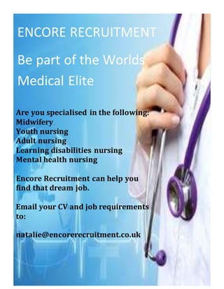 ENCORE RECRUITMENT
Be part of the Worlds
Medical Elite
Are you specialised in the following:
Midwifery
Youth nursing
Adult nursing
Learning disabilities nursing
Mental health nursing
Encore Recruitment can help you
find that dream job.
Email your CV and job requirements
to:
natalie@encorerecruitment.co.uk
 