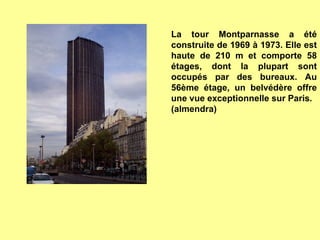 La tour Montparnasse a été construite de 1969 à 1973. Elle est haute de 210 m et comporte 58 étages, dont la plupart sont occupés par des bureaux. Au 56ème étage, un belvédère offre une vue exceptionnelle sur Paris. (almendra) 