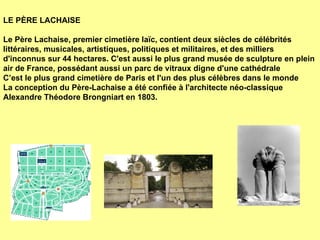 LE PÈRE LACHAISE   Le Père Lachaise, premier cimetière laïc, contient deux siècles de célébrités littéraires, musicales, artistiques, politiques et militaires, et des milliers d'inconnus sur 44 hectares. C'est aussi le plus grand musée de sculpture en plein air de France, possédant aussi un parc de vitraux digne d'une cathédrale C’est le plus grand cimetière de Paris et l'un des plus célèbres dans le monde La conception du Père-Lachaise a été confiée à l'architecte néo-classique Alexandre Théodore Brongniart en 1803.  