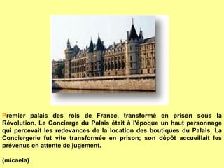 P remier palais des rois de France, transformé en prison sous la Révolution. Le Concierge du Palais était à l'époque un haut personnage qui percevait les redevances de la location des boutiques du Palais. La Conciergerie fut vite transformée en prison; son dépôt accueillait les prévenus en attente de jugement.   (micaela) 