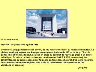 La Grande Arche Travaux : de juillet 1985 à juillet 1989 L'Arche est  un gigantesque cube ouvert, de 110 mètres de coté et 37 niveaux de hauteur. Le plateau supérieur repose sur 4 méga-poutres précontraintes de 110 m. de long, 70 m. de portée libre et 9,50 m. de haut, coulées en place au sommet de l'ouvrage grace à un cintre métallique. En raison de l'encombrement du site (voies SNCF, RATP, autoroutes), les 300.000 tonnes du cube reposent sur 12 points porteurs (piles bétons). Des  joints  néoprène intercalés entre chaque chapiteau et le socle du cube isolent la superstructure des vibrations en sous-sol. (joaquin) 