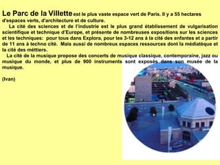 Le Parc de la Villette  est le plus vaste espace vert de Paris. Il y a 55 hectares d'espaces verts, d'architecture et de culture. La cité des sciences et de l’industrie est le plus grand établissement de vulgarisation scientifique et technique d’Europe, et présente de nombreuses expositions sur les sciences et les techniques:  pour tous dans Explora, pour les 3-12 ans à la cité des enfantes et a partir de 11 ans à techno cité.  Mais aussi de nombreux espaces ressources dont la médiatèque et la cité des méttiers. La cité de la musique propose des concerts de musique classique, contemporaine, jazz ou musique du monde, et plus de 900 instruments sont exposés dans son musée de la musique. (Ivan) 