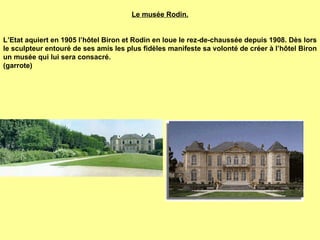 Le musée Rodin.     L’Etat aquiert en 1905 l’hôtel Biron et Rodin en loue le rez-de-chaussée depuis 1908. Dès lors le sculpteur entouré de ses amis les plus fidèles manifeste sa volonté de créer à l’hôtel Biron un musée qui lui sera consacré.  (garrote) 