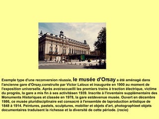   Exemple type d'une reconversion réussie,  le musée d'Orsay  a été aménagé dans l'ancienne gare d'Orsay,construite par Victor Laloux et inaugurée en 1900 au moment de l'exposition universelle. Après avoiraccueilli les premiers trains à traction électrique, victime du progrès, la gare a mis fin à ses activitésen 1939. Inscrite à l'inventaire supplémentaire des Monuments Historiques et classée en 1978, la gare estdevenue musée. Ouvert en décembre 1986, ce musée pluridisciplinaire est consacré à l'ensemble de laproduction artistique de 1848 à 1914.  Peintures, pastels, sculptures, mobilier et objets d'art, photographieet objets documentaires traduisent la richesse et la diversité de cette période. (rocio) 