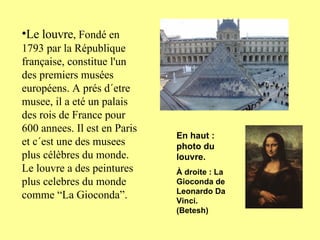 Le louvre , Fondé en 1793 par la République française, constitue l'un des premiers musées européens. A prés d´etre musee, il a eté un palais des rois de France pour 600 annees. Il est en Paris et c´est une des musees plus célèbres du monde. Le louvre a des peintures plus celebres du monde comme “La Gioconda”. En haut : photo du louvre. À droite : La Gioconda de Leonardo Da Vinci. (Betesh) 