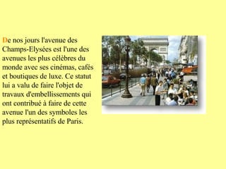 D e nos jours l'avenue des Champs-Elysées est l'une des avenues les plus célèbres du monde avec ses cinémas, cafés et boutiques de luxe. Ce statut lui a valu de faire l'objet de travaux d'embellissements qui ont contribué à faire de cette avenue l'un des symboles les plus représentatifs de Paris.   