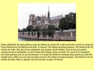 Cette cathédrale de style gothique date de débuts du siècle XII, a été construite à partir du projet de Pierre Mntreuoil et de Maurice de Sully. Il mesure 130 mètres de large longueur, 48 mètres et de 35 mètres de halte. Ses deux tours atteignent une hauteur de 69 mètres. Pour arriver à la partie supérieure de la cathédrale, on doit monter 387 étapes. Dans le siècle 18, Louis XIV a remplacé son style gothique par ce qui est baroque. Il a aussi fait fondre la campana plus grand qui avait été installé dans 1400, et ce qui est nouvelle mesure 130 mètres de large longueur, 48 mètres et de 35 mètres de halte.  Elle il a appelé "par Emmanuel" et pèse 13 tonnes. 