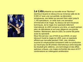 Le Lido  présente sa nouvelle revue "Bonheur" (bonheur) Quand on découvrira sa immense salle de de 2.000 m² avec une vue parfaite, sa décoration somptueuse, ses tables qui peuvent faire valoir jusqu'à 1.100 spectateurs, un reste avec une sensation d'immensité et de magie. Au-dessus de tant d'avances techniques, de la magie d'un spectacle tellement international, le LIDO conserve une âme, un esprit parisien plein de délicatesse et suit avec élégance une grande tradition. Maintenant, dans le LIDO, la cuisine fait partie aussi du spectacle   Deux fois par jour, aux 21h30 et aux 23h30, on peut découvrir toute la magie du LIDO, avec un spectacle effréné que merveille pendant 1h40. Joie, émotion, surprise et voluptuosidad composent cette sur-production qui réunit plus de 80 artistes internationaux entre lesquels les bluebell girls célèbres, une technologie et des effets spéciaux uniques, une magie enchantée des eaux et 617 combinaisons en mélangeant amélioration   