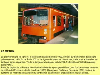 LE METRO.   La première ligne (le ligne 1) a été ouvert exactement en 1900, en tant qu'élément six d'une ligne prévue réseau. À la fin de Paris 2003 a 14 lignes de Métro et 2 branches, celle sont actionnées en tant que lignes séparées.  Toute la longueur du réseau est de 212.5 kilomètres (168.5 kilomètres dans Paris). Paris, le capital de la France (9 millions d'habitants à plus grand Paris), est l'un de navires amiraux de métro de l'Europe s. Après Londres (1863), Glasgow et Budapest (les deux 1896) ceci est le système de métro le plus ancien du continent s quatrième et probablement le plus dense. 