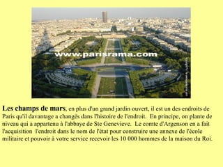 Les champs de mars , en plus d'un grand jardin ouvert, il est un des endroits de Paris qu'il davantage a changés dans l'histoire de l'endroit.  En principe, on plante de niveau qui a appartenu à l'abbaye de Ste Genevieve.  Le comte d'Argenson en a fait l'acquisition  l'endroit dans le nom de l'état pour construire une annexe de l'école militaire et pouvoir à votre service recevoir les 10 000 hommes de la maison du Roi.  