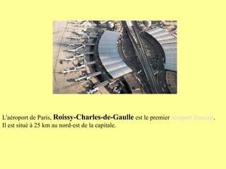 L'aéroport de Paris,  Roissy-Charles-de-Gaulle  est le premier  aéroport français . Il est situé à 25 km au nord-est de la capitale. 