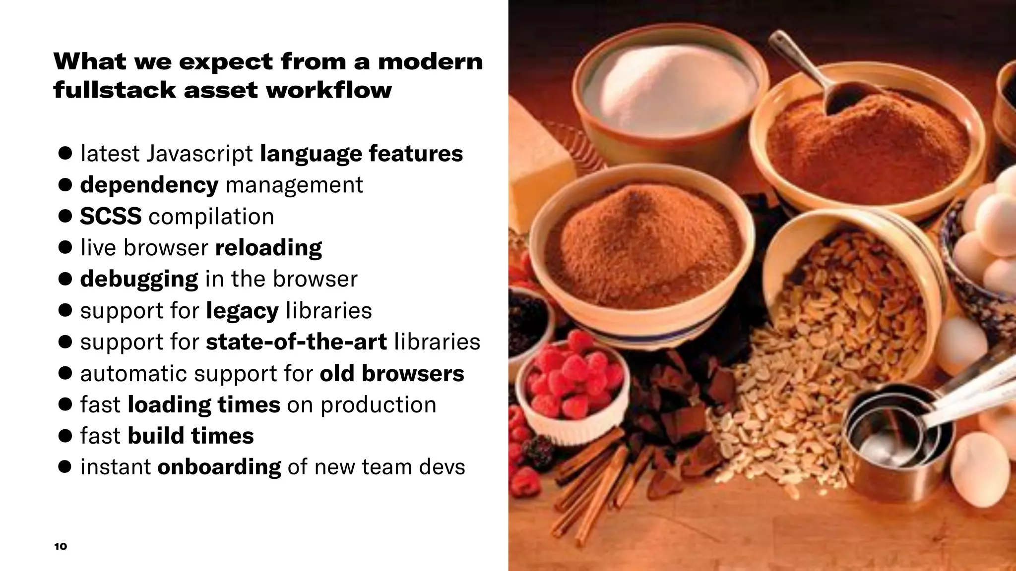 10
What we expect from a modern
fullstack asset workﬂow
•latest Javascript language features
•dependency management
•SCSS compilation
•live browser reloading
•debugging in the browser
•support for legacy libraries
•support for state-of-the-art libraries
•automatic support for old browsers
•fast loading times on production
•fast build times
•instant onboarding of new team devs
 