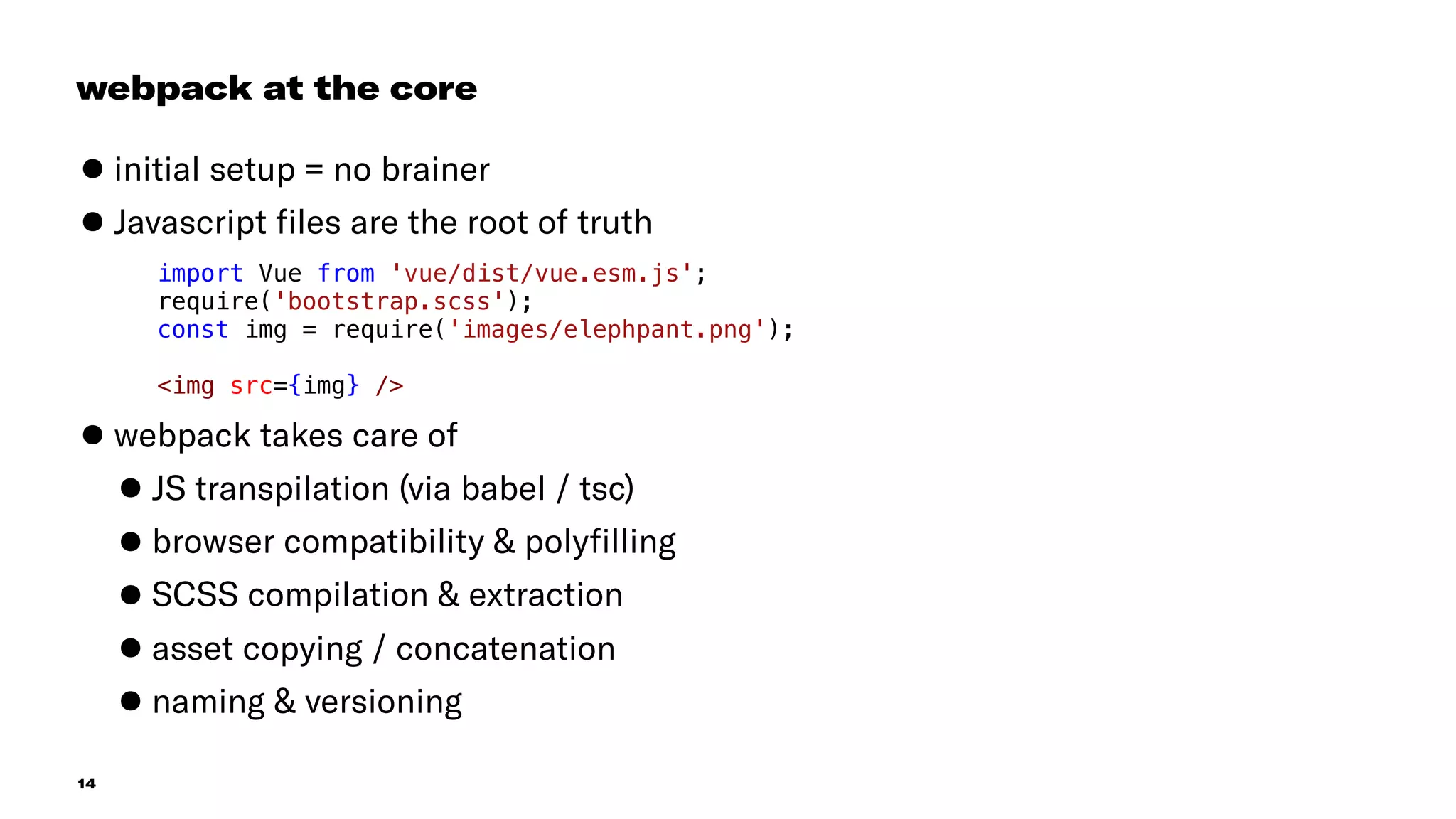 14
•initial setup = no brainer
•Javascript ﬁles are the root of truth
 
•webpack takes care of
•JS transpilation (via babel / tsc)
•browser compatibility & polyﬁlling
•SCSS compilation & extraction
•asset copying / concatenation
•naming & versioning
webpack at the core
import Vue from 'vue/dist/vue.esm.js';
require('bootstrap.scss');
const img = require('images/elephpant.png');
<img src={img} />
 