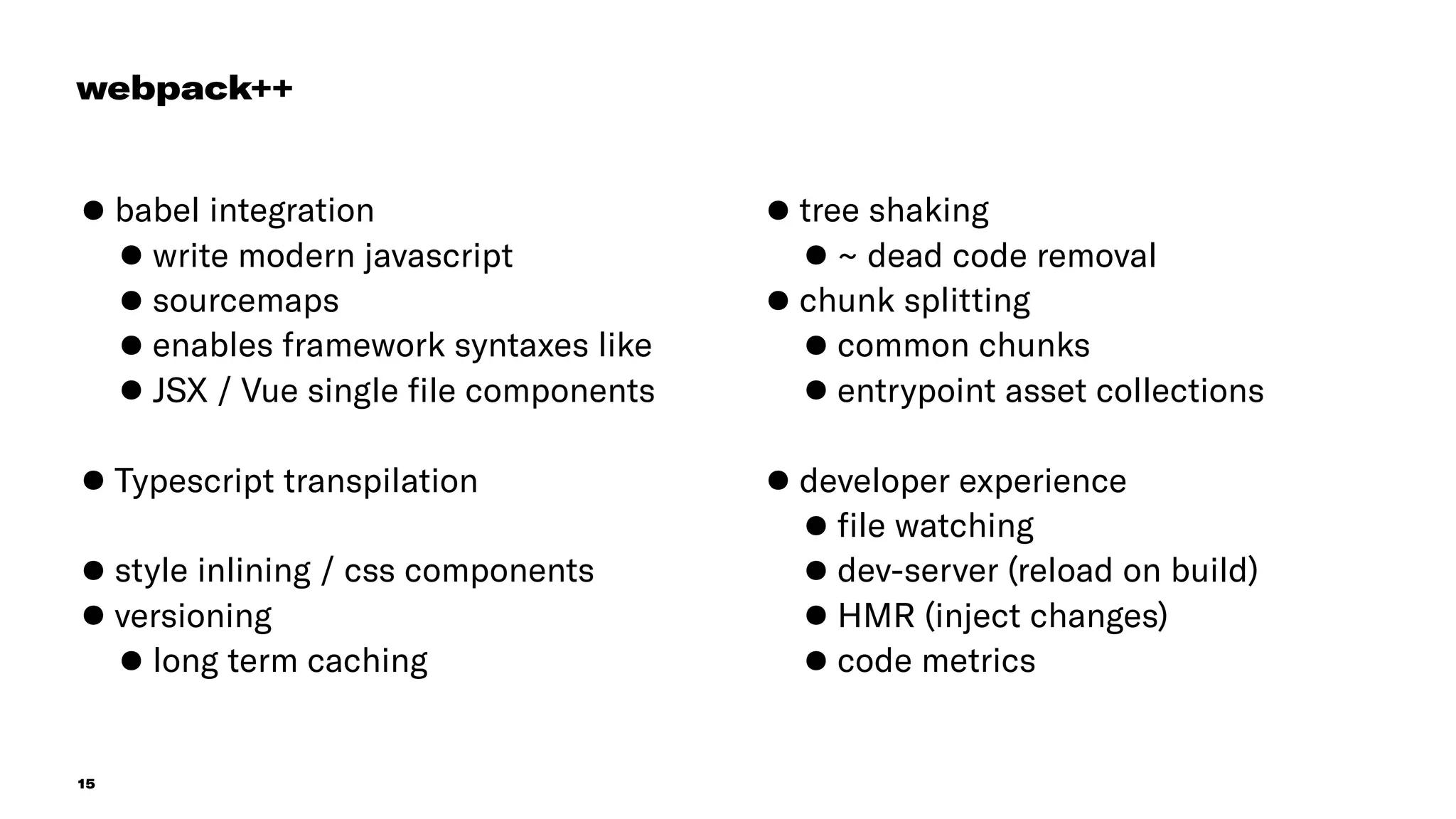 15
•babel integration
•write modern javascript
•sourcemaps
•enables framework syntaxes like
•JSX / Vue single ﬁle components 
•Typescript transpilation 
•style inlining / css components
•versioning
•long term caching
•tree shaking
•~ dead code removal
•chunk splitting
•common chunks
•entrypoint asset collections
•developer experience
•ﬁle watching
•dev-server (reload on build)
•HMR (inject changes)
•code metrics
webpack++
 