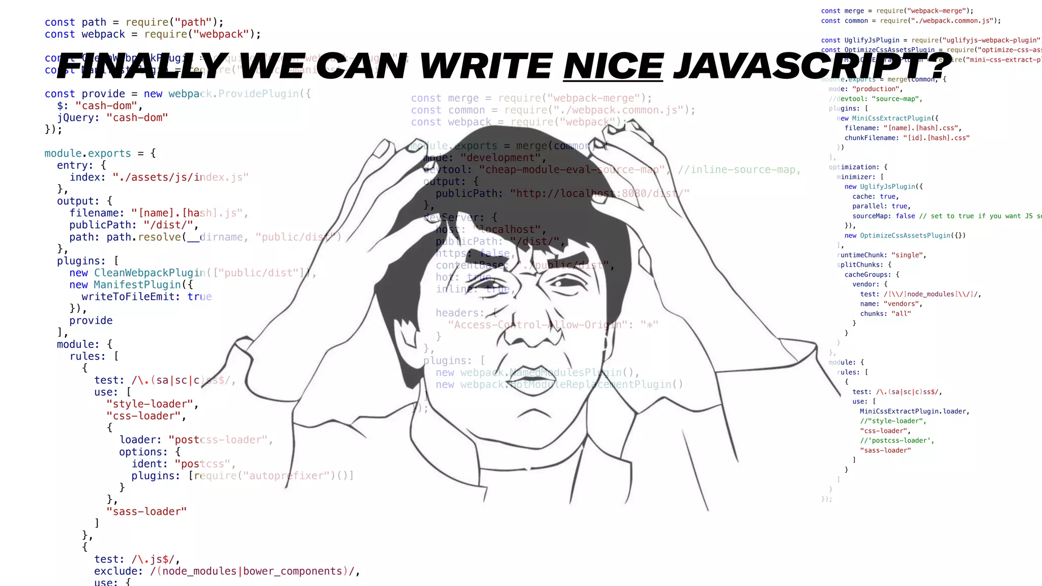 17
const path = require("path");
const webpack = require("webpack");
const CleanWebpackPlugin = require("clean-webpack-plugin");
const ManifestPlugin = require("webpack-manifest-plugin");
const provide = new webpack.ProvidePlugin({
$: "cash-dom",
jQuery: "cash-dom"
});
module.exports = {
entry: {
index: "./assets/js/index.js"
},
output: {
filename: "[name].[hash].js",
publicPath: "/dist/",
path: path.resolve(__dirname, "public/dist")
},
plugins: [
new CleanWebpackPlugin(["public/dist"]),
new ManifestPlugin({
writeToFileEmit: true
}),
provide
],
module: {
rules: [
{
test: /.(sa|sc|c)ss$/,
use: [
"style-loader",
"css-loader",
{
loader: "postcss-loader",
options: {
ident: "postcss",
plugins: [require("autoprefixer")()]
}
},
"sass-loader"
]
},
{
test: /.js$/,
exclude: /(node_modules|bower_components)/,
const merge = require("webpack-merge");
const common = require("./webpack.common.js");
const webpack = require("webpack");
module.exports = merge(common, {
mode: "development",
devtool: "cheap-module-eval-source-map", //inline-source-map,
output: {
publicPath: "http://localhost:8080/dist/"
},
devServer: {
host: "localhost",
publicPath: "/dist/",
https: false,
contentBase: "./public/dist",
hot: true,
inline: true,
headers: {
"Access-Control-Allow-Origin": "*"
}
},
plugins: [
new webpack.NamedModulesPlugin(),
new webpack.HotModuleReplacementPlugin()
]
});
const merge = require("webpack-merge");
const common = require("./webpack.common.js");
const UglifyJsPlugin = require("uglifyjs-webpack-plugin")
const OptimizeCssAssetsPlugin = require("optimize-css-ass
const MiniCssExtractPlugin = require("mini-css-extract-pl
module.exports = merge(common, {
mode: "production",
//devtool: "source-map",
plugins: [
new MiniCssExtractPlugin({
filename: "[name].[hash].css",
chunkFilename: "[id].[hash].css"
})
],
optimization: {
minimizer: [
new UglifyJsPlugin({
cache: true,
parallel: true,
sourceMap: false // set to true if you want JS so
}),
new OptimizeCssAssetsPlugin({})
],
runtimeChunk: "single",
splitChunks: {
cacheGroups: {
vendor: {
test: /[/]node_modules[/]/,
name: "vendors",
chunks: "all"
}
}
}
},
module: {
rules: [
{
test: /.(sa|sc|c)ss$/,
use: [
MiniCssExtractPlugin.loader,
//"style-loader",
"css-loader",
//'postcss-loader',
"sass-loader"
]
}
]
}
});
FINALLY WE CAN WRITE NICE JAVASCRIPT?
 