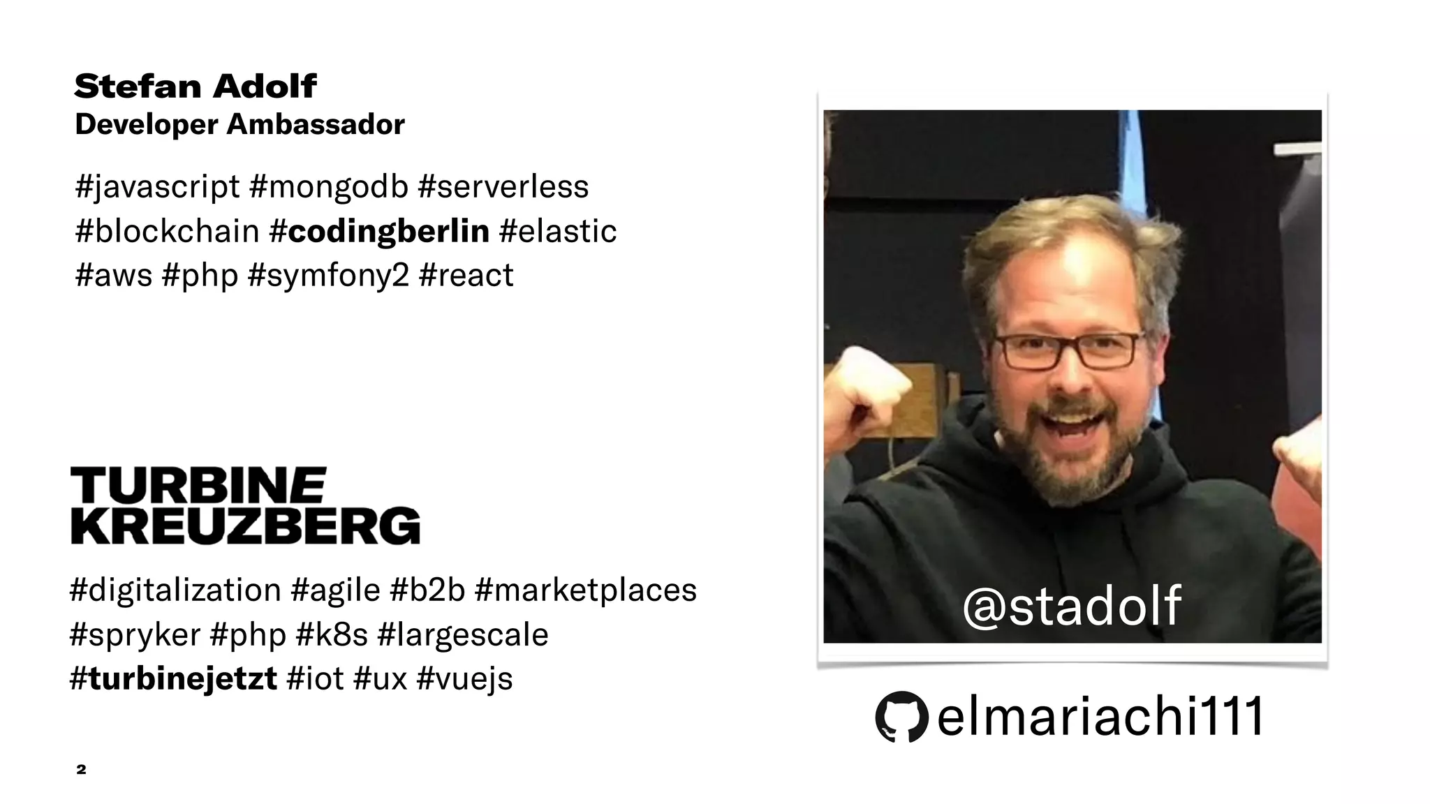 2
Stefan Adolf
Developer Ambassador
#javascript #mongodb #serverless
#blockchain #codingberlin #elastic
#aws #php #symfony2 #react
#digitalization #agile #b2b #marketplaces
#spryker #php #k8s #largescale
#turbinejetzt #iot #ux #vuejs
@stadolf
elmariachi111
 