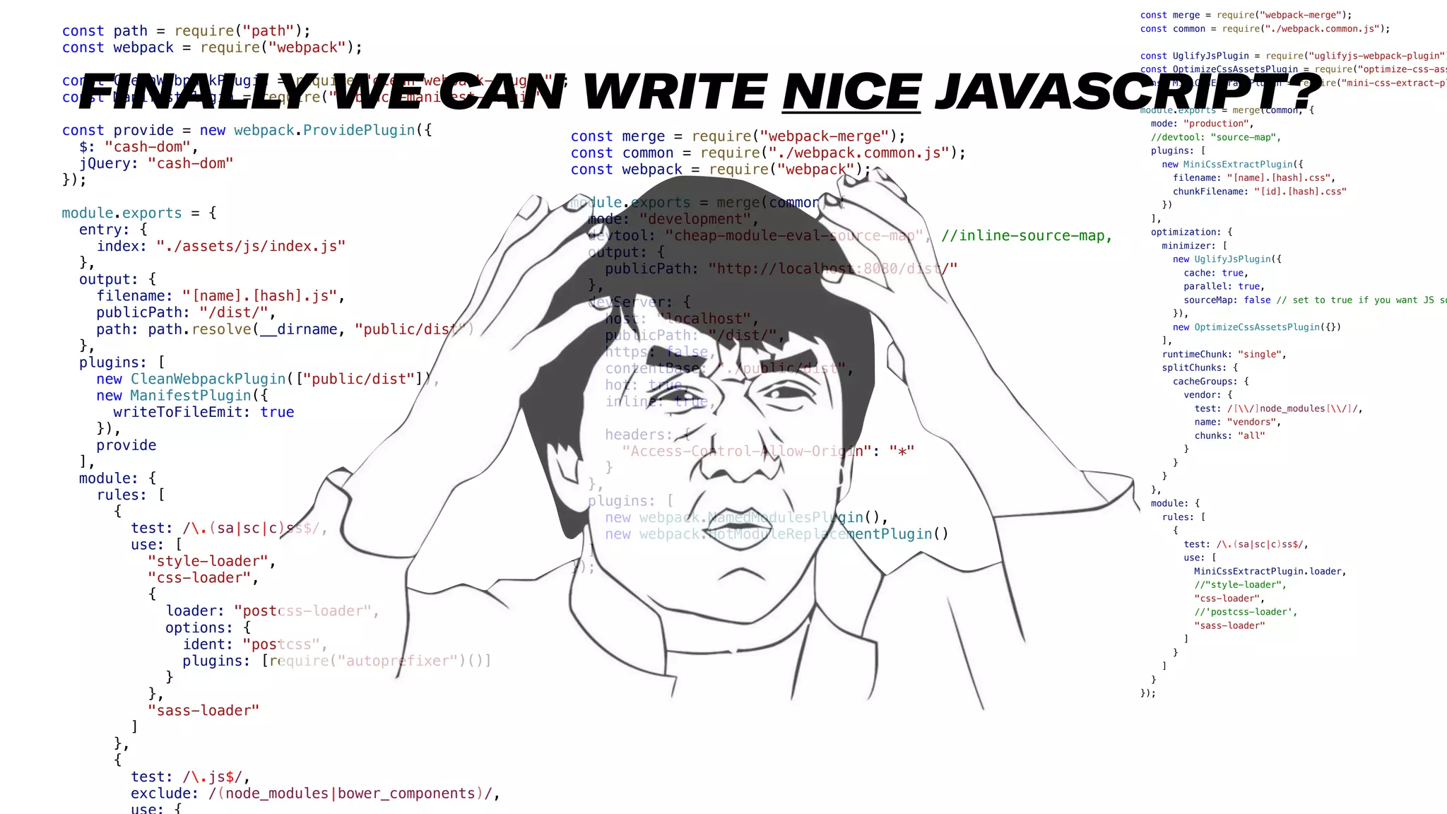 21
const path = require("path");
const webpack = require("webpack");
const CleanWebpackPlugin = require("clean-webpack-plugin");
const ManifestPlugin = require("webpack-manifest-plugin");
const provide = new webpack.ProvidePlugin({
$: "cash-dom",
jQuery: "cash-dom"
});
module.exports = {
entry: {
index: "./assets/js/index.js"
},
output: {
filename: "[name].[hash].js",
publicPath: "/dist/",
path: path.resolve(__dirname, "public/dist")
},
plugins: [
new CleanWebpackPlugin(["public/dist"]),
new ManifestPlugin({
writeToFileEmit: true
}),
provide
],
module: {
rules: [
{
test: /.(sa|sc|c)ss$/,
use: [
"style-loader",
"css-loader",
{
loader: "postcss-loader",
options: {
ident: "postcss",
plugins: [require("autoprefixer")()]
}
},
"sass-loader"
]
},
{
test: /.js$/,
exclude: /(node_modules|bower_components)/,
const merge = require("webpack-merge");
const common = require("./webpack.common.js");
const webpack = require("webpack");
module.exports = merge(common, {
mode: "development",
devtool: "cheap-module-eval-source-map", //inline-source-map,
output: {
publicPath: "http://localhost:8080/dist/"
},
devServer: {
host: "localhost",
publicPath: "/dist/",
https: false,
contentBase: "./public/dist",
hot: true,
inline: true,
headers: {
"Access-Control-Allow-Origin": "*"
}
},
plugins: [
new webpack.NamedModulesPlugin(),
new webpack.HotModuleReplacementPlugin()
]
});
const merge = require("webpack-merge");
const common = require("./webpack.common.js");
const UglifyJsPlugin = require("uglifyjs-webpack-plugin")
const OptimizeCssAssetsPlugin = require("optimize-css-ass
const MiniCssExtractPlugin = require("mini-css-extract-pl
module.exports = merge(common, {
mode: "production",
//devtool: "source-map",
plugins: [
new MiniCssExtractPlugin({
filename: "[name].[hash].css",
chunkFilename: "[id].[hash].css"
})
],
optimization: {
minimizer: [
new UglifyJsPlugin({
cache: true,
parallel: true,
sourceMap: false // set to true if you want JS so
}),
new OptimizeCssAssetsPlugin({})
],
runtimeChunk: "single",
splitChunks: {
cacheGroups: {
vendor: {
test: /[/]node_modules[/]/,
name: "vendors",
chunks: "all"
}
}
}
},
module: {
rules: [
{
test: /.(sa|sc|c)ss$/,
use: [
MiniCssExtractPlugin.loader,
//"style-loader",
"css-loader",
//'postcss-loader',
"sass-loader"
]
}
]
}
});
FINALLY WE CAN WRITE NICE JAVASCRIPT?
 
