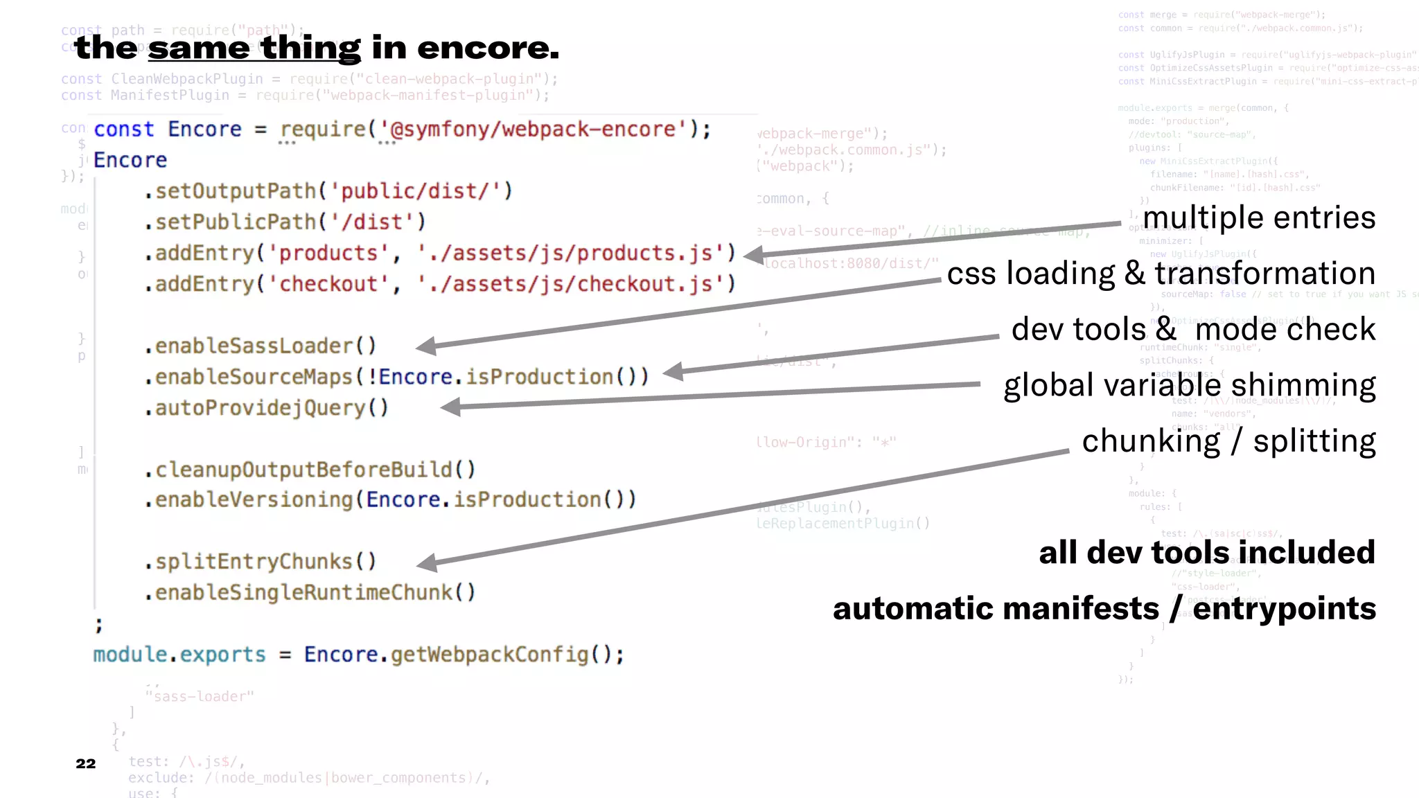 const path = require("path");
const webpack = require("webpack");
const CleanWebpackPlugin = require("clean-webpack-plugin");
const ManifestPlugin = require("webpack-manifest-plugin");
const provide = new webpack.ProvidePlugin({
$: "cash-dom",
jQuery: "cash-dom"
});
module.exports = {
entry: {
index: "./assets/js/index.js"
},
output: {
filename: "[name].[hash].js",
publicPath: "/dist/",
path: path.resolve(__dirname, "public/dist")
},
plugins: [
new CleanWebpackPlugin(["public/dist"]),
new ManifestPlugin({
writeToFileEmit: true
}),
provide
],
module: {
rules: [
{
test: /.(sa|sc|c)ss$/,
use: [
"style-loader",
"css-loader",
{
loader: "postcss-loader",
options: {
ident: "postcss",
plugins: [require("autoprefixer")()]
}
},
"sass-loader"
]
},
{
test: /.js$/,
exclude: /(node_modules|bower_components)/,
const merge = require("webpack-merge");
const common = require("./webpack.common.js");
const webpack = require("webpack");
module.exports = merge(common, {
mode: "development",
devtool: "cheap-module-eval-source-map", //inline-source-map,
output: {
publicPath: "http://localhost:8080/dist/"
},
devServer: {
host: "localhost",
publicPath: "/dist/",
https: false,
contentBase: "./public/dist",
hot: true,
inline: true,
headers: {
"Access-Control-Allow-Origin": "*"
}
},
plugins: [
new webpack.NamedModulesPlugin(),
new webpack.HotModuleReplacementPlugin()
]
});
const merge = require("webpack-merge");
const common = require("./webpack.common.js");
const UglifyJsPlugin = require("uglifyjs-webpack-plugin")
const OptimizeCssAssetsPlugin = require("optimize-css-ass
const MiniCssExtractPlugin = require("mini-css-extract-pl
module.exports = merge(common, {
mode: "production",
//devtool: "source-map",
plugins: [
new MiniCssExtractPlugin({
filename: "[name].[hash].css",
chunkFilename: "[id].[hash].css"
})
],
optimization: {
minimizer: [
new UglifyJsPlugin({
cache: true,
parallel: true,
sourceMap: false // set to true if you want JS so
}),
new OptimizeCssAssetsPlugin({})
],
runtimeChunk: "single",
splitChunks: {
cacheGroups: {
vendor: {
test: /[/]node_modules[/]/,
name: "vendors",
chunks: "all"
}
}
}
},
module: {
rules: [
{
test: /.(sa|sc|c)ss$/,
use: [
MiniCssExtractPlugin.loader,
//"style-loader",
"css-loader",
//'postcss-loader',
"sass-loader"
]
}
]
}
});
22
the same thing in encore.
multiple entries
css loading & transformation
dev tools & mode check
global variable shimming
chunking / splitting
all dev tools included
automatic manifests / entrypoints
 