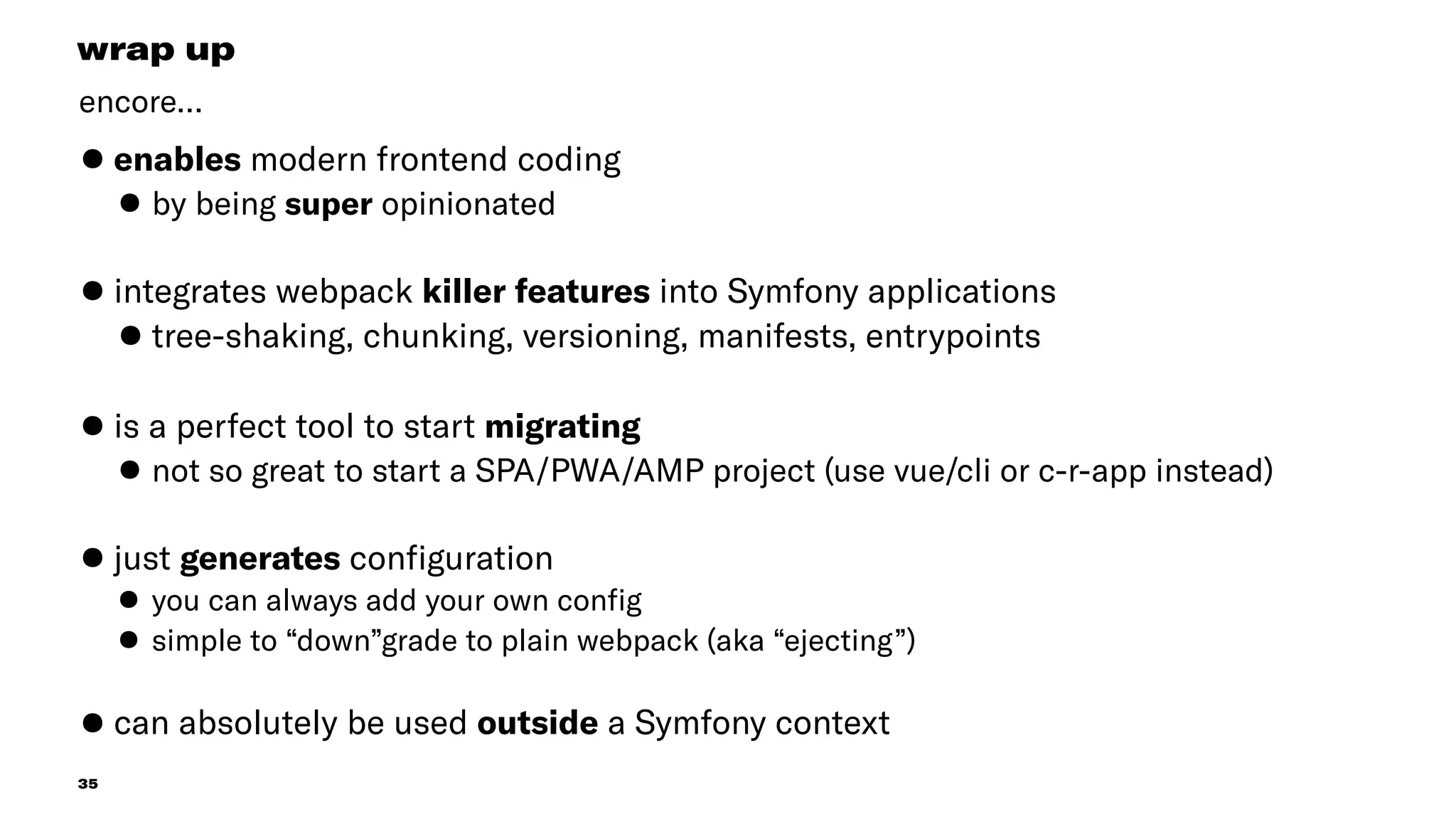 35
•enables modern frontend coding
•by being super opinionated 
•integrates webpack killer features into Symfony applications
•tree-shaking, chunking, versioning, manifests, entrypoints
•is a perfect tool to start migrating
•not so great to start a SPA/PWA/AMP project (use vue/cli or c-r-app instead) 
•just generates conﬁguration
•you can always add your own conﬁg
•simple to “down”grade to plain webpack (aka “ejecting”) 
•can absolutely be used outside a Symfony context
wrap up
encore…
 
