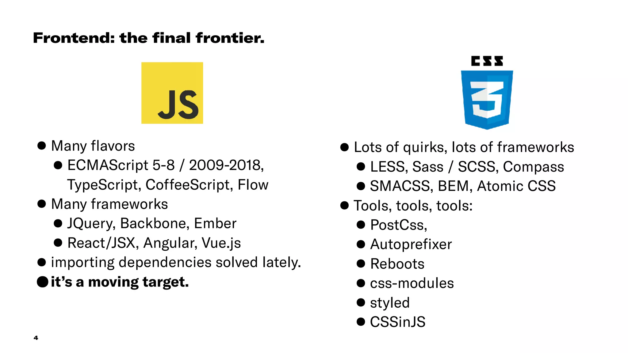 4
•Many ﬂavors
•ECMAScript 5-8 / 2009-2018,
TypeScript, CoffeeScript, Flow
•Many frameworks
•JQuery, Backbone, Ember
•React/JSX, Angular, Vue.js
•importing dependencies solved lately.
•it’s a moving target.
Frontend: the ﬁnal frontier.
•Lots of quirks, lots of frameworks
•LESS, Sass / SCSS, Compass
•SMACSS, BEM, Atomic CSS
•Tools, tools, tools:
•PostCss,
•Autopreﬁxer
•Reboots
•css-modules
•styled
•CSSinJS
 