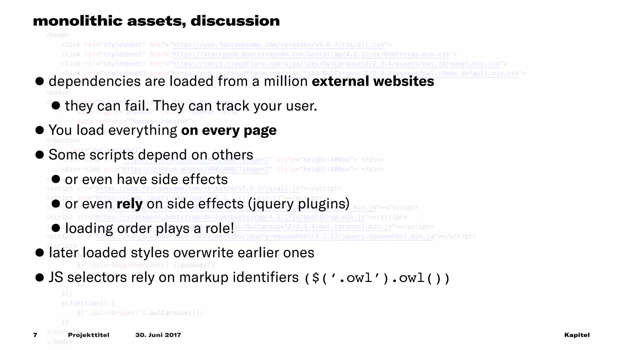 Projekttitel             30. Juni 2017 Kapitel7
monolithic assets, discussion
•dependencies are loaded from a million external websites
•they can fail. They can track your user.
•You load everything on every page
•Some scripts depend on others
•or even have side effects
•or even rely on side effects (jquery plugins)
•loading order plays a role!
•later loaded styles overwrite earlier ones
•JS selectors rely on markup identiﬁers ($(‘.owl’).owl())
 