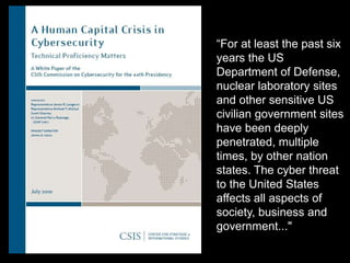 ―For at least the past six
years the US
Department of Defense,
nuclear laboratory sites
and other sensitive US
civilian government sites
have been deeply
penetrated, multiple
times, by other nation
states. The cyber threat
to the United States
affects all aspects of
society, business and
government..."
 