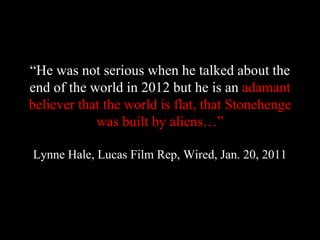 “He was not serious when he talked about the
end of the world in 2012 but he is an adamant
believer that the world is flat, that Stonehenge
was built by aliens…”
Lynne Hale, Lucas Film Rep, Wired, Jan. 20, 2011
 