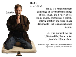 Haiku is a Japanese poem
composed of three unrhymed lines
of five, seven, and five syllables.
Haiku usually emphasizes a season,
intense emotion and vivid image
designed to lead to an enlightened
insight.
(5) The moment two are
(7) united they both vanish
(5) A lotus blooms here.
Murakami, Kijo. (1865-1938), Adapted by Brazell
http://www.toyomasu.com/haiku/#time
Haiku
the art of it all
Bob Allen
ideasorlando.com
 