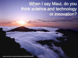―There are kids on Maui
who have never been to
the top of the mountain or
to Hana much less have
they traveled off of the
island.‖
http://www.flickr.com/photos/fotographis/528878003/sizes/o/
When I say Maui, do you
think science and technology
or innovation?
 