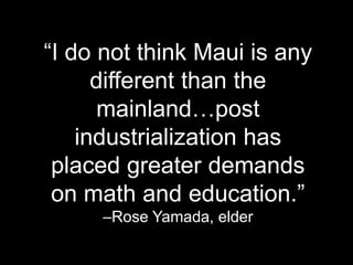 ―I do not think Maui is any
different than the
mainland…post
industrialization has
placed greater demands
on math and education.‖
–Rose Yamada, elder
 