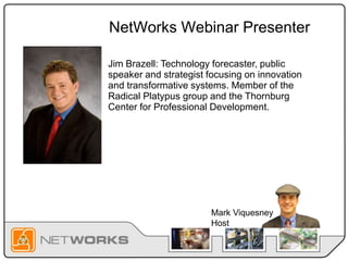 NetWorks Webinar Presenter
Jim Brazell: Technology forecaster, public
speaker and strategist focusing on innovation
and transformative systems. Member of the
Radical Platypus group and the Thornburg
Center for Professional Development.
Mark Viquesney
Host
 