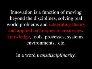 Innovation is a function of moving
beyond the disciplines, solving real
world problems and integrating theory
and applied techniques to create new
knowledge, tools, processes, systems,
environments, etc.
In a word transdisciplinarity.
 