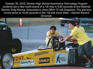 October 30, 2010, Denton High School Automotive Technology Program
students set a new world record of a 1/8 mile in 9.93 seconds at the National
Electric Drag Racing Association‘s class DR/H 72 volt Dragsters. The previous
record stood at 10.49 seconds in the 1/8 mile since 2002. --Denton Record
Chronicle
http://www.dentonrc.com/sharedcontent/utilities/clickedimage/index.html
 