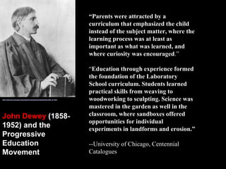 “Parents were attracted by a
curriculum that emphasized the child
instead of the subject matter, where the
learning process was at least as
important as what was learned, and
where curiosity was encouraged.”
“Education through experience formed
the foundation of the Laboratory
School curriculum. Students learned
practical skills from weaving to
woodworking to sculpting. Science was
mastered in the garden as well in the
classroom, where sandboxes offered
opportunities for individual
experiments in landforms and erosion.”
--University of Chicago, Centennial
Catalogues
http://www.lib.uchicago.edu/projects/centcat/centcats/fac/facch08_01.html
John Dewey (1858-
1952) and the
Progressive
Education
Movement
 